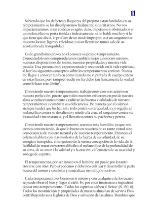 11
Sabiendo que los defectos y flaquezas del prójimo están fundados en su
temperamento, se los disculparemos fácilmente, sin irritarnos. No nos
impacientaremos, si un colérico es agrio, duro, impetuoso y obstinado; o si
un melancólico se porta tímida e indecisamente, si no habla mucho y si lo
que tiene que decir, lo profiere de un modo impropio; o si un sanguíneo se
muestra locuaz, ligero y veleidoso; o si un flemático nunca sale de su
acostumbrada tranquilidad.
Es de grandísimo provecho el conocer su propio temperamento.
Conociéndolo nos comprenderemos también mejor a nosotros mismos,
nuestras disposiciones de ánimo, nuestras propiedades y nuestra vida
pasada. Una persona muy experimentada y encanecida en la vida espiritual,
al leer los siguientes conceptos sobre los temperamentos confesó: "Nunca
me llegué a conocer tan bien como cuando me vi pintada de cuerpo entero
en estas líneas; pero tampoco nadie me ha dicho tan francamente la verdad
como lo hace este librito".
Conociendo nuestro temperamento, trabajaremos con más acierto en
nuestra perfección, puesto que todos nuestros esfuerzos en pro de nuestra
alma se reducen únicamente a cultivar las buenas cualidades de nuestro
temperamento y a combatir sus deficiencias. De manera que el colérico
siempre tendrá que luchar ante todo contra su terquedad, ira y orgullo; el
melancólico contra su desaliento y miedo a la cruz; el sanguíneo contra su
locuacidad e inconstancia, y el flemático contra su pachorra y pereza.
Conociendo nuestro temperamento, seremos más humildes, ya que nos
iremos convenciendo, de que lo bueno en nosotros no es tanto virtud sino
consecuencia de nuestro natural y de nuestro temperamento. Entonces el
colérico hablará con más modestia de la fuerza de su voluntad, de su
energía e intrepidez; el sanguíneo de la serena concepción de la vida, de la
facilidad de tratar caracteres difíciles; el melancólico de la profundidad de
su alma, de su amor a la soledad y a la oración; el flemático de su suavidad y
sosiego de espíritu.
El temperamento, por ser innato en el hombre, no puede por lo tanto
trocarse con otro. Pero sí podemos y debemos cultivar y desarrollar la parte
buena del mismo y combatir y neutralizar sus influjos nocivos.
Cada temperamento es bueno en sí mismo y con cualquiera de los cuatro
se puede obrar el bien y llegar al cielo. Es, por ende insensatez e ingratitud
desear otro temperamento. "Todos los espíritus alaben al Señor" (S. 150, 6).
Todos los movimientos y propiedades de nuestra alma han de servir a Dios
contribuyendo así a la gloria de Dios y salvación de las almas. Hombres que

 