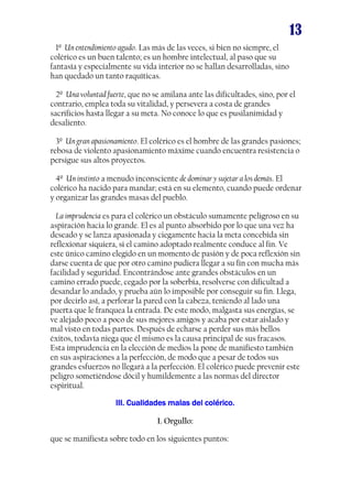 13
1º Un entendimiento agudo. Las más de las veces, si bien no siempre, el
colérico es un buen talento; es un hombre intelectual, al paso que su
fantasía y especialmente su vida interior no se hallan desarrolladas, sino
han quedado un tanto raquíticas.
2º Una voluntad fuerte, que no se amilana ante las dificultades, sino, por el
contrario, emplea toda su vitalidad, y persevera a costa de grandes
sacrificios hasta llegar a su meta. No conoce lo que es pusilanimidad y
desaliento.
3º Un gran apasionamiento. El colérico es el hombre de las grandes pasiones;
rebosa de violento apasionamiento máxime cuando encuentra resistencia o
persigue sus altos proyectos.
4º Un instinto a menudo inconsciente de dominar y sujetar a los demás. El
colérico ha nacido para mandar; está en su elemento, cuando puede ordenar
y organizar las grandes masas del pueblo.
La imprudencia es para el colérico un obstáculo sumamente peligroso en su
aspiración hacia lo grande. El es al punto absorbido por lo que una vez ha
deseado y se lanza apasionada y ciegamente hacia la meta concebida sin
reflexionar siquiera, si el camino adoptado realmente conduce al fin. Ve
este único camino elegido en un momento de pasión y de poca reflexión sin
darse cuenta de que por otro camino pudiera llegar a su fin con mucha más
facilidad y seguridad. Encontrándose ante grandes obstáculos en un
camino errado puede, cegado por la soberbia, resolverse con dificultad a
desandar lo andado, y prueba aún lo imposible por conseguir su fin. Llega,
por decirlo así, a perforar la pared con la cabeza, teniendo al lado una
puerta que le franquea la entrada. De este modo, malgasta sus energías, se
ve alejado poco a poco de sus mejores amigos y acaba por estar aislado y
mal visto en todas partes. Después de echarse a perder sus más bellos
éxitos, todavía niega que él mismo es la causa principal de sus fracasos.
Esta imprudencia en la elección de medios la pone de manifiesto también
en sus aspiraciones a la perfección, de modo que a pesar de todos sus
grandes esfuerzos no llegará a la perfección. El colérico puede prevenir este
peligro sometiéndose dócil y humildemente a las normas del director
espiritual.
III.
III. Cualidades malas del colérico.
I. Orgullo:
que se manifiesta sobre todo en los siguientes puntos:

 