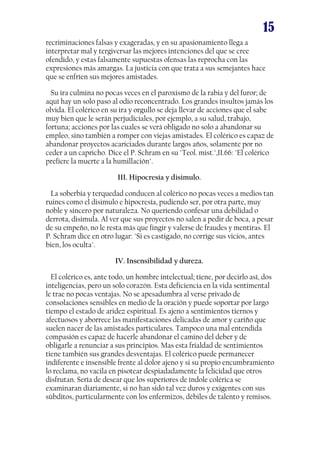 15
recriminaciones falsas y exageradas, y en su apasionamiento llega a
interpretar mal y tergiversar las mejores intenciones del que se cree
ofendido, y estas falsamente supuestas ofensas las reprocha con las
expresiones más amargas. La justicia con que trata a sus semejantes hace
que se enfríen sus mejores amistades.
Su ira culmina no pocas veces en el paroxismo de la rabia y del furor; de
aquí hay un solo paso al odio reconcentrado. Los grandes insultos jamás los
olvida. El colérico en su ira y orgullo se deja llevar de acciones que el sabe
muy bien que le serán perjudiciales, por ejemplo, a su salud, trabajo,
fortuna; acciones por las cuales se verá obligado no solo a abandonar su
empleo, sino también a romper con viejas amistades. El colérico es capaz de
abandonar proyectos acariciados durante largos años, solamente por no
ceder a un capricho. Dice el P. Schram en su "Teol. mist.",II.66: "El colérico
prefiere la muerte a la humillación".
III. Hipocresía y disimulo.
La soberbia y terquedad conducen al colérico no pocas veces a medios tan
ruines como el disimulo e hipocresía, pudiendo ser, por otra parte, muy
noble y sincero por naturaleza. No queriendo confesar una debilidad o
derrota, disimula. Al ver que sus proyectos no salen a pedir de boca, a pesar
de su empeño, no le resta más que fingir y valerse de fraudes y mentiras. El
P. Schram dice en otro lugar: "Si es castigado, no corrige sus vicios, antes
bien, los oculta".
IV. Insensibilidad y dureza.
El colérico es, ante todo, un hombre intelectual; tiene, por decirlo así, dos
inteligencias, pero un solo corazón. Esta deficiencia en la vida sentimental
le trae no pocas ventajas. No se apesadumbra al verse privado de
consolaciones sensibles en medio de la oración y puede soportar por largo
tiempo el estado de aridez espiritual. Es ajeno a sentimientos tiernos y
afectuosos y aborrece las manifestaciones delicadas de amor y cariño que
suelen nacer de las amistades particulares. Tampoco una mal entendida
compasión es capaz de hacerle abandonar el camino del deber y de
obligarle a renunciar a sus principios. Mas esta frialdad de sentimientos
tiene también sus grandes desventajas. El colérico puede permanecer
indiferente e insensible frente al dolor ajeno y si su propio encumbramiento
lo reclama, no vacila en pisotear despiadadamente la felicidad que otros
disfrutan. Sería de desear que los superiores de índole colérica se
examinaran diariamente, si no han sido tal vez duros y exigentes con sus
súbditos, particularmente con los enfermizos, débiles de talento y remisos.

 