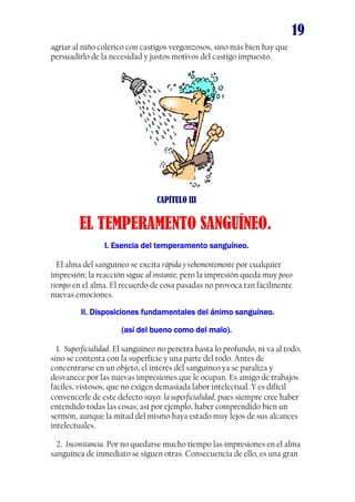 19
agriar al niño colérico con castigos vergonzosos, sino más bien hay que
persuadirlo de la necesidad y justos motivos del castigo impuesto.

CAPÍTULO III

EL TEMPERAMENTO SANGUÍNEO.
I. Esencia del temperamento sanguíneo.
El alma del sanguíneo se excita rápida y vehementemente por cualquier
impresión; la reacción sigue al instante; pero la impresión queda muy poco
tiempo en el alma. El recuerdo de cosa pasadas no provoca tan fácilmente
nuevas emociones.
II. Disposiciones fundamentales del ánimo sanguíneo.
(así del bueno como del malo).
1. Superficialidad. El sanguíneo no penetra hasta lo profundo, ni va al todo,
sino se contenta con la superficie y una parte del todo. Antes de
concentrarse en un objeto, el interés del sanguíneo ya se paraliza y
desvanece por las nuevas impresiones que le ocupan. Es amigo de trabajos
fáciles, vistosos, que no exigen demasiada labor intelectual. Y es difícil
convencerle de este defecto suyo: la superficialidad; pues siempre cree haber
entendido todas las cosas; así por ejemplo, haber comprendido bien un
sermón, aunque la mitad del mismo haya estado muy lejos de sus alcances
intelectuales.
2. Inconstancia. Por no quedarse mucho tiempo las impresiones en el alma
sanguínea de inmediato se siguen otras. Consecuencia de ello, es una gran

 