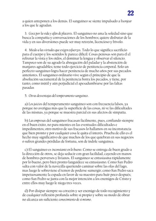 22
a quien anteponen a los demás. El sanguíneo se siente impulsado a lisonjear
a los que le agradan.
3. Goce por la vida y afán de placeres. El sanguíneo no ama la soledad sino que
busca la compañía y conversaciones de los hombres; quiere disfrutar de la
vida y en sus diversiones puede ser muy retozón, licencioso y frívolo.
4. Miedo a las virtudes que exigen esfuerzos. Todo lo que significa sacrificio
para el cuerpo y los sentidos le parece difícil. Cosas penosas son para él el
refrenar la vista y los oídos, el dominar la lengua y observar el silencio.
Tampoco son de su agrado la abnegación del paladar y la abstención de
manjares agradables; teme todo ejercicio de penitencia corporal. Solo un
perfecto sanguíneo logra hacer penitencia de mucho años por sus pecados
anteriores. El sanguíneo ordinario vive según el principio de que la
absolución sacramental de la penitencia borra los pecados, y tiene, por
tanto, como inútil y aún perjudicial el apesadumbrarse por las faltas
pasadas
5. Otras desventajas del temperamento sanguíneo.
a) Los juicios del temperamento sanguíneo son con frecuencia falsos, ya
porque no averigua más que la superficie de las cosas, ni ve las dificultades
de las mismas, ya porque se muestra parcial en sus afectos de simpatía.
b) Las empresas del sanguíneo fracasan fácilmente, pues, confiando siempre
en el buen éxito, no para mientes en las eventuales dificultades e
impedimentos; otro motivo de sus fracasos lo hallamos en su inconstancia
que bien pronto y por cualquier cosa le quita el interés. Prueba de ello es el
hecho muy significativo de que muchos de los que quiebran en sus negocios
o sufren grandes pérdidas de fortuna, son de índole sanguínea.
c) El sanguíneo es inconstante en lo bueno. Como se entrega de buen grado a
la dirección de otros, se deja seducir con gran facilidad, cayendo en manos
de hombres perversos y livianos. El sanguíneo se entusiasma rápidamente
por lo bueno, pero bien pronto languidece su entusiasmo. Como San Pedro
salta con valor de la navecilla queriendo caminar sobre las olas del lago,
mas luego le sobreviene el temor de poderse sumergir; como San Pedro saca
impetuosamente la espada en favor de su maestro para huir poco después;
como San Pedro se junta con la mejor intención a los enemigos de Cristo y
entre ellos muy luego le niega tres veces.
d) Por disipar siempre su corazón y ser enemigo de todo recogimiento y
de cualquier reflexión profunda sobre sí propio y sobre su modo de obrar
no alcanza un suficiente conocimiento de sí mismo.

 