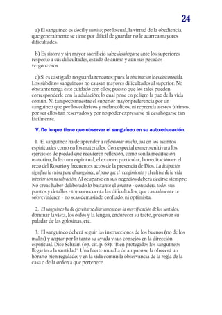 24
a) El sanguíneo es dócil y sumiso; por lo cual, la virtud de la obediencia,
que generalmente se tiene por difícil de guardar no le acarrea mayores
dificultades.
b) Es sincero y sin mayor sacrificio sabe desahogarse ante los superiores
respecto a sus dificultades, estado de ánimo y aún sus pecados
vergonzosos.
c) Si es castigado no guarda rencores; pues la obstinación le es desconocida.
Los súbditos sanguíneos no causan mayores dificultades al superior. No
obstante tenga este cuidado con ellos; puesto que los tales pueden
corresponderle con la adulación; lo cual pone en peligro la paz de la vida
común. Ni tampoco muestre el superior mayor preferencia por un
sanguíneo que por los coléricos y melancólicos, ni reprenda a estos últimos,
por ser ellos tan reservados y por no poder expresarse ni desahogarse tan
fácilmente.
V. De lo que tiene que observar el sanguíneo en su auto-educación.
auto1. El sanguíneo ha de aprender a reflexionar mucho, así en los asuntos
espirituales como en los materiales. Con especial esmero cultivará los
ejercicios de piedad que requieren reflexión, como son la meditación
matutina, la lectura espiritual, el examen particular, la meditación en el
rezo del Rosario y frecuentes actos de la presencia de Dios. La disipación
significa la ruina para el sanguíneo, al paso que el recogimiento y el cultivo de la vida
interior son su salvación. Al ocuparse en sus negocios deberá decirse siempre:
No creas haber deliberado lo bastante el asunto - considera todos sus
puntos y detalles - toma en cuenta las dificultades, que casualmente te
sobrevinieren - no seas demasiado confiado, ni optimista.
2. El sanguíneo ha de ejercitarse diariamente en la mortificación de los sentidos,
dominar la vista, los oídos y la lengua, endurecer su tacto, preservar su
paladar de las golosinas, etc.
3. El sanguíneo deberá seguir las instrucciones de los buenos (no de los
malos) y aceptar por lo tanto su ayuda y sus consejos en la dirección
espiritual. Dice Schram (op. cit. p. 68): "Bien protegidos los sanguíneos
llegarán a la santidad". Una fuerte muralla de amparo se la ofrecerá un
horario bien regulado; y en la vida común la observancia de la regla de la
casa o de la orden a que pertenece.

 