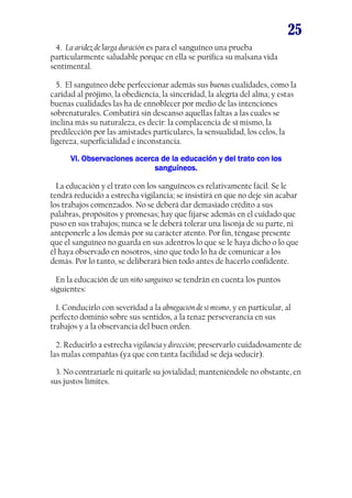 25
4. La aridez de larga duración es para el sanguíneo una prueba
particularmente saludable porque en ella se purifica su malsana vida
sentimental.
5. El sanguíneo debe perfeccionar además sus buenas cualidades, como la
caridad al prójimo, la obediencia, la sinceridad, la alegría del alma; y estas
buenas cualidades las ha de ennoblecer por medio de las intenciones
sobrenaturales. Combatirá sin descanso aquellas faltas a las cuales se
inclina más su naturaleza, es decir: la complacencia de sí mismo, la
predilección por las amistades particulares, la sensualidad, los celos, la
ligereza, superficialidad e inconstancia.
Observaciones
VI. Observaciones acerca de la educación y del trato con los
sanguíneos.
La educación y el trato con los sanguíneos es relativamente fácil. Se le
tendrá reducido a estrecha vigilancia; se insistirá en que no deje sin acabar
los trabajos comenzados. No se deberá dar demasiado crédito a sus
palabras, propósitos y promesas; hay que fijarse además en el cuidado que
puso en sus trabajos; nunca se le deberá tolerar una lisonja de su parte, ni
anteponerle a los demás por su carácter atento. Por fin, téngase presente
que el sanguíneo no guarda en sus adentros lo que se le haya dicho o lo que
él haya observado en nosotros, sino que todo lo ha de comunicar a los
demás. Por lo tanto, se deliberará bien todo antes de hacerlo confidente.
En la educación de un niño sanguíneo se tendrán en cuenta los puntos
siguientes:
1. Conducirlo con severidad a la abnegación de sí mismo, y en particular, al
perfecto dominio sobre sus sentidos, a la tenaz perseverancia en sus
trabajos y a la observancia del buen orden.
2. Reducirlo a estrecha vigilancia y dirección; preservarlo cuidadosamente de
las malas compañías (ya que con tanta facilidad se deja seducir).
3. No contrariarle ni quitarle su jovialidad; manteniéndole no obstante, en
sus justos límites.

 