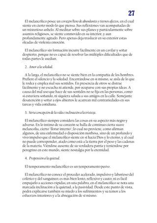 27
El melancólico posee un corazón lleno de abundantes y tiernos afectos, en el cual
siente en cierto modo lo que piensa. Sus reflexiones van acompañadas de
un misterioso anhelo. Al meditar sobre sus planes y particularmente sobre
asuntos religiosos, se siente conmovido en su interior, y aun
profundamente agitado. Pero apenas deja traslucir en su exterior estas
oleadas de violenta emoción.
El melancólico sin formación incurre fácilmente en un cavilar y soñar
despierto, porque no es capaz de resolver las múltiples dificultades que de
todas partes le asedian.
2. Amor a la soledad.
A la larga, el melancólico no se siente bien en la compañía de los hombres.
Prefiere el silencio y la soledad. Encerrándose en sí mismo, se aísla de lo que
le rodea y emplea mal sus sentidos. En presencia de otros se distrae
fácilmente y no escucha ni atiende, por ocuparse con sus propias ideas. A
causa del mal uso que hace de sus sentidos no se fija en las personas, como
si estuviera soñando, ni siquiera saluda a sus amigos en la calle. Semejante
desatención y soñar a ojos abiertos le acarrean mil contrariedades en sus
tareas y vida cotidiana.
3. Seria concepción de la vida e inclinación a la tristeza.
El melancólico siempre considera las cosas en su aspecto más negro y
adverso. En lo íntimo de su corazón se halla de continuo cierta suave
melancolía, cierto "llorar interno"; lo cual no proviene, como afirman
algunos, de una enfermedad o disposición morbosa, sino de un profundo y
vivo impulso que el melancólico siente en sí hacia Dios y lo eterno, y al cual
no puede corresponder, atado como está a la tierra por el peso y las cadenas
de la materia. Viéndose ausente de su verdadera patria y teniéndose por
peregrino en este mundo, siente nostalgia por la eternidad.
4. Propensión a la quietud.
El temperamento melancólico es un temperamento pasivo.
El melancólico no conoce el proceder acelerado, impulsivo y laborioso del
colérico y del sanguíneo; es más bien lento, reflexivo y cauto; ni es fácil
empujarlo a acciones rápidas; en una palabra, en el melancólico se nota una
marcada inclinación a la quietud, a la pasividad. Desde este punto de vista,
podrá explicarse también su miedo a los sufrimientos y su temor a los
esfuerzos interiores y a la abnegación de sí mismo.

 