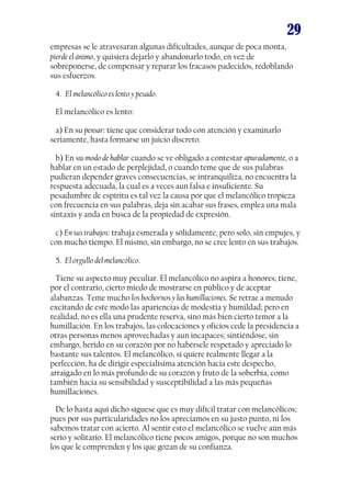 29
empresas se le atravesaran algunas dificultades, aunque de poca monta,
pierde el ánimo, y quisiera dejarlo y abandonarlo todo, en vez de
sobreponerse, de compensar y reparar los fracasos padecidos, redoblando
sus esfuerzos.
4. El melancólico es lento y pesado.
El melancólico es lento:
a) En su pensar: tiene que considerar todo con atención y examinarlo
seriamente, hasta formarse un juicio discreto.
b) En su modo de hablar cuando se ve obligado a contestar apuradamente, o a
hablar en un estado de perplejidad, o cuando teme que de sus palabras
pudieran depender graves consecuencias, se intranquiliza, no encuentra la
respuesta adecuada, la cual es a veces aun falsa e insuficiente. Su
pesadumbre de espíritu es tal vez la causa por que el melancólico tropieza
con frecuencia en sus palabras, deja sin acabar sus frases, emplea una mala
sintaxis y anda en busca de la propiedad de expresión.
c) En sus trabajos: trabaja esmerada y sólidamente, pero solo, sin empujes, y
con mucho tiempo. El mismo, sin embargo, no se cree lento en sus trabajos.
5. El orgullo del melancólico.
Tiene su aspecto muy peculiar. El melancólico no aspira a honores; tiene,
por el contrario, cierto miedo de mostrarse en público y de aceptar
alabanzas. Teme mucho los bochornos y las humillaciones. Se retrae a menudo
excitando de este modo las apariencias de modestia y humildad; pero en
realidad, no es ella una prudente reserva, sino más bien cierto temor a la
humillación. En los trabajos, las colocaciones y oficios cede la presidencia a
otras personas menos aprovechadas y aun incapaces; sintiéndose, sin
embargo, herido en su corazón por no habérsele respetado y apreciado lo
bastante sus talentos. El melancólico, si quiere realmente llegar a la
perfección, ha de dirigir especialísima atención hacia este despecho,
arraigado en lo más profundo de su corazón y fruto de la soberbia, como
también hacia su sensibilidad y susceptibilidad a las más pequeñas
humillaciones.
De lo hasta aquí dicho síguese que es muy difícil tratar con melancólicos;
pues por sus particularidades no los apreciamos en su justo punto, ni los
sabemos tratar con acierto. Al sentir esto el melancólico se vuelve aún más
serio y solitario. El melancólico tiene pocos amigos, porque no son muchos
los que le comprenden y los que gozan de su confianza.

 