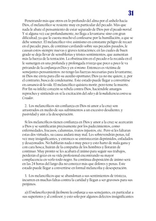 31
Penetrando más que otros en lo profundo del alma por el anhelo hacia
Dios, el melancólico se resiente muy en particular del pecado. Más que
nada le abate el pensamiento de estar separado de Dios por el pecado mortal.
Y si alguna vez cae profundamente, no llega a levantarse sino con gran
dificultad; ya que le cuesta mucho el confesarse por la humillación, a que se
debe someter. El melancólico vive asimismo en constante peligro de recaer
en el pecado; pues, de continuo cavilando sobre sus pecados pasados, le
causan estos siempre nuevas y graves tentaciones; en las cuales de buen
grado se deja llevar de sensiblerías y tristes sentimientos, que aumentan
más la fuerza de la tentación. La obstinación en el pecado o la recaída en él
le sumergen en una profunda y prolongada tristeza que poco a poco le va
privando de la confianza en Dios y en sí mismo. Entonces es víctima de
semejantes pensamientos: no tengo las fuerzas necesarias para levantarme;
ni Dios me envía para ello su auxilio oportuno; Dios ya no me quiere, y, por
el contrario, busca de condenarme. Este estado puede llegar a convertirse
en cansancio de la vida. El melancólico quisiera morir; pero teme la muerte.
Por fin su infeliz corazón se rebela contra Dios, haciéndole amargos
reproches y sintiendo en sí la excitación del odio y de la maledicencia contra su
Creador.
2. Los melancólicos sin confianza en Dios ni amor a la cruz son
arrastrados en medio de sus sufrimientos a un excesivo desaliento, y
pasividad y aún a la desesperación.
Si los melancólicos tienen confianza en Dios y amor a la cruz se acercarán
a Dios y se santificarán precisamente por los padecimientos, como
enfermedades, fracasos, calumnias, tratos injustos, etc. Pero si les faltaran
estas dos virtudes, su causa andará muy mal. Les sobrevendrán penas, tal
vez muy insignificantes, y entonces se entristecerán deprimidos, enfadados
y desazonados. No hablarán nada o muy poco y esto harto de mala gana y
con cara hosca; huirán de la compañía de los hombres y llorarán de
continuo. Muy pronto se les acabará el ánimo para seguir sus trabajos,
perderán el gozo en su vida profesional encontrando su mayor
complacencia en verlo todo negro. Su continua disposición de ánimo será:
en las 24 horas del largo día no conozco más que dolores y penas. Este
estado puede llegar a convertirse en formal melancolía y desesperación.
3. Los melancólicos que se abandonan a sus sentimientos de tristeza,
incurren en muchas faltas contra la caridad y llegan a ser gravosos para sus
prójimos.
a) El melancólico pierde fácilmente la confianza a sus semejantes, en particular a
sus superiores y al confesor; y esto solo por algunos defectos insignificantes

 