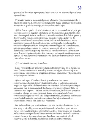 32
que en ellos descubre, o porque recibe de parte de los mismos algunas leves
reprensiones.
b) Interiormente se subleva e indigna con vehemencia por cualquier desorden e
injusticia que nota. El motivo de su indignación puede a menudo justificarse,
pero no así el grado de su enojo; en eso va demasiado lejos.
c) Difícilmente podrá olvidar las ofensas; de las primeras hace al principio
caso omiso; pero si llegaran a repetirse las desatenciones, penetrarán estas
hasta lo más profundo de su alma, excitándole un dolor difícil de superar, y
despertándole hondos sentimientos de desquite. Gota a gota y no de
repente va infiltrándose en el melancólico el virus de la antipatía hacia
aquellas personas, de las cuales tiene que sufrir mucho o en las cuales
encuentre algo que criticar. Semejante aversión llega a ser tan vehemente,
que apenas se digna mirar a las tales personas, o dirigirles la palabra,
llenándole al fin de disgusto y nerviosidad su solo recuerdo. De ordinario
no se desvanece esta antipatía, sino cuando el melancólico está separado y
lejos de tal o cual persona, y entonces solo después de transcurridos meses
y aún años enteros.
d) El melancólico es muy desconfiado.
Raras veces confía en un hombre, temiendo siempre que no se busque su
bien. De este modo tiene a menudo y sin motivo alguno duras e injustas
sospechas de su prójimo; se imagina en él malas intenciones y tiene miedo a
peligros que no existen.
e) Lo ve todo negro: Al melancólico le gusta lamentarse en sus
conversaciones, llamar siempre la atención sobre el lado serio, quejarse
luego con regularidad de la malicia de los hombres, de los tiempos aciagos
que corren y de la decadencia de las buenas costumbres. Su estribillo es:
Vamos de mal en peor. También en las adversidades, los fracasos y ofensas
considera y juzga las cosas peores de lo que son en realidad. Como
consecuencia síguese a veces una exagerada tristeza, un grande e infundado
enojo hacia los demás, cavilaciones varias sobre injusticias reales o
sospechadas; todo lo cual dura días y semanas.
Los melancólicos que se abandonan a esta inclinación de ver en todo lo
obscuro y tétrico llegarán a ser pesimistas es decir hombres que en todas
partes esperan el mal éxito; hipocondríacos, esto es hombres que en pequeños
padecimientos corporales se lamentan continuamente temiendo siempre
enfermedades peligrosas; misántropos, hombres, que, adoleciendo de
esquivez y odio al hombre, manifiestan aversión al trato humano.

 