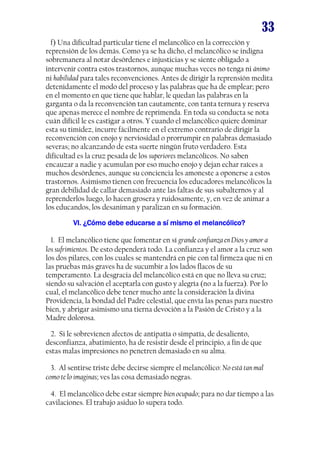 33
f) Una dificultad particular tiene el melancólico en la corrección y
reprensión de los demás. Como ya se ha dicho, el melancólico se indigna
sobremanera al notar desórdenes e injusticias y se siente obligado a
intervenir contra estos trastornos, aunque muchas veces no tenga ni ánimo
ni habilidad para tales reconvenciones. Antes de dirigir la reprensión medita
detenidamente el modo del proceso y las palabras que ha de emplear; pero
en el momento en que tiene que hablar, le quedan las palabras en la
garganta o da la reconvención tan cautamente, con tanta ternura y reserva
que apenas merece el nombre de reprimenda. En toda su conducta se nota
cuán difícil le es castigar a otros. Y cuando el melancólico quiere dominar
esta su timidez, incurre fácilmente en el extremo contrario de dirigir la
reconvención con enojo y nerviosidad o prorrumpir en palabras demasiado
severas; no alcanzando de esta suerte ningún fruto verdadero. Esta
dificultad es la cruz pesada de los superiores melancólicos. No saben
encauzar a nadie y acumulan por eso mucho enojo y dejan echar raíces a
muchos desórdenes, aunque su conciencia les amoneste a oponerse a estos
trastornos. Asimismo tienen con frecuencia los educadores melancólicos la
gran debilidad de callar demasiado ante las faltas de sus subalternos y al
reprenderlos luego, lo hacen grosera y ruidosamente, y, en vez de animar a
los educandos, los desaniman y paralizan en su formación.
VI. ¿Cómo debe educarse a sí mismo el melancólico?
1. El melancólico tiene que fomentar en sí grande confianza en Dios y amor a
los sufrimientos. De esto dependerá todo. La confianza y el amor a la cruz son
los dos pilares, con los cuales se mantendrá en pie con tal firmeza que ni en
las pruebas más graves ha de sucumbir a los lados flacos de su
temperamento. La desgracia del melancólico está en que no lleva su cruz;
siendo su salvación el aceptarla con gusto y alegría (no a la fuerza). Por lo
cual, el melancólico debe tener mucho ante la consideración la divina
Providencia, la bondad del Padre celestial, que envía las penas para nuestro
bien, y abrigar asimismo una tierna devoción a la Pasión de Cristo y a la
Madre dolorosa.
2. Si le sobrevienen afectos de antipatía o simpatía, de desaliento,
desconfianza, abatimiento, ha de resistir desde el principio, a fin de que
estas malas impresiones no penetren demasiado en su alma.
3. Al sentirse triste debe decirse siempre el melancólico: No está tan mal
como te lo imaginas; ves las cosa demasiado negras.
4. El melancólico debe estar siempre bien ocupado; para no dar tiempo a las
cavilaciones. El trabajo asiduo lo supera todo.

 