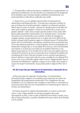 34
5. El melancólico cultivará las buenas cualidades de su temperamento, en
particular la inclinación a la vida interior y la compasión por las desgracias
de los hombres; pero al mismo tiempo combatirá constantemente sus
particularidades y lados flacos, indicados más arriba.
6. Santa Teresa, en un capítulo especial sobre el tratamiento de
melancólicos mal dispuestos dice: "Con muy poca atención se podrá ver
que se inclinan de un modo particular a imponer su voluntad, a proferir
todo lo que les viene a la mente, a detener la consideración en las faltas de
otros, para ocultar las propias, y a buscar su satisfacción y su paz en su
propio capricho". Santa Teresa señala aquí dos puntos en los cuales debe
fijarse particularmente el melancólico en su autoeducación. Con mucha
frecuencia está el melancólico tan excitado, tan lleno de amarguras y
congojas, porque sus pensamientos no se ocupan sino en las faltas de los
demás y porque todo lo quisiera según su voluntad y gusto. El melancólico
puede caer en el mal humor y desaliento, cuando las cosas no marchan aún
en las más mínimas pequeñeces, como él quisiera. Por lo cual pregúntese el
melancólico siempre que se vea invadido de la tristeza: ¿No te has detenido
nuevamente y en demasía en las faltas de tu prójimo? Deja hacer a los
demás lo que quieran. ¿O no resultó tal vez tal o cual cosa según tu deseo y
voluntad? Convéncete de una vez por todas de la verdad de las palabras de
la Imitación de Cristo: ¿Por qué te turbas si no te sucede lo que quieres y
deseas? ¿Quién es el que tiene todas las cosas a medida de su voluntad? Por
cierto, ni yo, ni tu, ni hombre alguno sobre la tierra. Ningún hombre hay en
el mundo sin tribulación o angustia, aunque sea rey o Papa. Pues ¿quién es
el que está mejor? Ciertamente, el que puede padecer algo por Dios. (Im. I,
22).
VII. De lo que hay que observar en el tratamiento y educación de un
melancólico.
a) Hay que tratar de comprender al melancólico. Los melancólicos
presentan muchos enigmas en su conducta para aquel que no conoce las
propiedades del temperamento melancólico. Por consiguiente hay que
estudiarlo y a la vez esforzarse por averiguar en qué forma se caracteriza en
la persona interesada. Sin esos conocimientos se cometerán graves faltas en
el trato con melancólicos.
b) Trátese de ganar la confianza del melancólico. Lo cual no es fácil, por
cierto, y solo se logra dándole en todo buen ejemplo y buscando
sinceramente su bien. Como se abre al brillo del sol un brote cerrado, así se
abre el alma melancólica, cuando la alumbran los rayos solares de la bondad
y de la caridad.

 