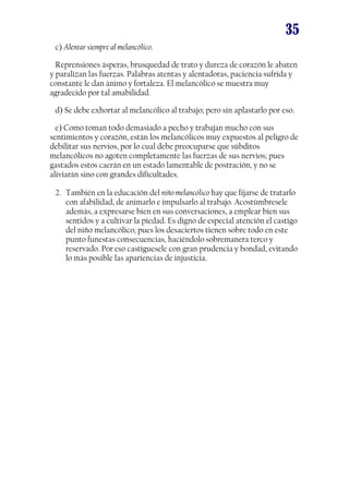 35
c) Alentar siempre al melancólico.
Reprensiones ásperas, brusquedad de trato y dureza de corazón le abaten
y paralizan las fuerzas. Palabras atentas y alentadoras, paciencia sufrida y
constante le dan ánimo y fortaleza. El melancólico se muestra muy
agradecido por tal amabilidad.
d) Se debe exhortar al melancólico al trabajo; pero sin aplastarlo por eso.
e) Como toman todo demasiado a pecho y trabajan mucho con sus
sentimientos y corazón, están los melancólicos muy expuestos al peligro de
debilitar sus nervios, por lo cual debe preocuparse que súbditos
melancólicos no agoten completamente las fuerzas de sus nervios; pues
gastados estos caerán en un estado lamentable de postración, y no se
aliviarán sino con grandes dificultades.
2. También en la educación del niño melancólico hay que fijarse de tratarlo
con afabilidad, de animarlo e impulsarlo al trabajo. Acostúmbresele
además, a expresarse bien en sus conversaciones, a emplear bien sus
sentidos y a cultivar la piedad. Es digno de especial atención el castigo
del niño melancólico; pues los desaciertos tienen sobre todo en este
punto funestas consecuencias, haciéndolo sobremanera terco y
reservado. Por eso castíguesele con gran prudencia y bondad, evitando
lo más posible las apariencias de injusticia.

 