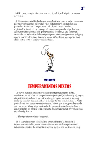 37
b) No tiene energía, ni se propone un elevado ideal, siquiera sea en su
devoción.
5. Es sumamente difícil educar a niños flemáticos; pues se dejan conmover
poco por sensaciones exteriores y por naturaleza ya se inclinan a la
pasividad. Es menester explicarles todo, hasta en sus detalles;
repitiéndoselo mil veces, para que al menos comprendan algo; hay que
acostumbrarlos además con gran paciencia y cariño, a una vida bien
ordenada. La aplicación del castigo corporal, trae consigo menos peligro y
aporta mayores frutos en la educación de niños flemáticos, que en la de
otros, sobre todo coléricos y melancólicos.

CAPÍTULO VI

TEMPERAMENTOS MIXTOS
La mayor parte de los hombres tienen un temperamento mixto.
Predomina en los tales un temperamento principal (el colérico p.e.), cuyas
disposiciones fundamentales, sin embargo, cuyas cualidades buenas y
malas se atenúan o acentúan bajo el influjo de otro temperamento. Por lo
general vale más tener un temperamento mixto que puro; pues la mezcla
suaviza la estrecha y vigorosa índole del predominante. Para facilitar el
conocimiento del propio temperamento bueno será tratar brevemente las
mezclas siguientes:
1. El temperamento colérico - sanguíneo.
En él la excitación es instantánea, como asimismo la reacción; la
impresión, en cambio, no es tan duradera como en el temperamento
netamente colérico. La soberbia de este se mezcla con vanidad, su ira y

 
