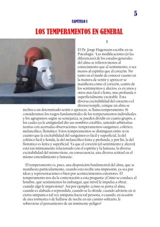 5
CAPÍTULO I

LOS TEMPERAMENTOS EN GENERAL
I
El Dr. Jorge Hagemann escribe en su
Psicología: "Las modificaciones (o las
diferencias) de los estados generales
del alma se refieren menos al
conocimiento que al sentimiento, o sea
menos al espíritu que al corazón. No
tanto en el modo de conocer cuanto en
la manera de sentir y apetecer se
manifiesta cómo el corazón, centro de
los sentimientos y afectos, es en unos y
otros más fácil o lenta, más profunda o
superficialmente excitable. Esta
diversa excitabilidad del corazón o el
diverso temple, conque un alma se
inclina a un determinado sentir o apetecer, se llama temperamento. Si
consideramos los rasgos fundamentales de los temperamentos individuales
y los agrupamos según su semejanza, se pueden dividir en cuatro grupos, a
los cuales ya la antigüedad dio sus nombres estables, uniendo arbitrarias
teorías con acertadas observaciones: temperamentos sanguíneo, colérico,
melancólico, flemático. Estos temperamentos se distinguen entre sí en
cuanto que la excitabilidad del sanguíneo es fácil y superficial, la del
colérico fácil y honda, la del melancólico lenta y profunda, y por fin, la del
flemático es lenta y superficial. Ya que el corazón (el sentimiento y afecto)
está tan íntimamente relacionado con el espíritu y la fantasía, la diversa
excitabilidad del mismo tiene, en consecuencia, una diversa actitud en el
mismo entendimiento y fantasía".
El temperamento es, pues, una disposición fundamental del alma, que se
manifiesta particularmente, cuando esta recibe una impresión, ya sea por
ideas y representaciones o bien por acontecimientos exteriores. El
temperamento nos da la contestación a esta pregunta: ¿Cómo se conduce el
hombre, qué sentimientos lo embargan, qué móvil le impulsa a obrar,
cuándo algo le impresiona?. Así por ejemplo: ¿cómo se porta el alma,
cuando es alabada o reprendida, cuando se la ofende, cuando advierte en sí
cierta simpatía o tal vez antipatía hacia tal persona, o cuando, en ocasión
de una tormenta o de hallarse de noche en un camino solitario, le
sobreviene el pensamiento de un inminente peligro?

 