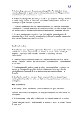 52
A: Se lanza despreocupada y alegremente a su tiempo libre. Va detrás de la última
sensación. Le gusta ir en grupo, correr aventuras, variar, improvisar. Alarga su tiempo
libre al máximo y le cuesta un mundo dejarlo.
B: Trabaja en su tiempo libre. Es enemigo de todo lo que sea perder el tiempo. Planifica
su tiempo libre y lo ocupa en actividades relacionadas con su estudio o profesión, en
todo lo que le ayude a mejorar su posición.
C: Le encanta tener tiempo libre. Lo usa preferentemente para conversar, entretenerse
calmadamente. A menudo para disfrutar de una buena comida. Suele hacer largas siestas
a la sombra, se queda durmiendo aún cuando el trabajo ya haya comenzado hace rato.
D: Se recoge a gusto en su tiempo libre. Ama el silencio, los lugares apartados, la
naturaleza, el arte. No le gustan los sensacionalismos. Piensa, lee, escribe, hace música,
arma puzzles. Nunca sobrepasa el tiempo libre.

Escribiendo cartas:
A: Escribe sólo cosas importantes y profundas. Piensa bien lo que quiere escribir. No se
contenta con lo escrito, rompe la carta y la empieza de nuevo. Termina la carta y la
despacha. Le preocupa saber si escribió realmente lo que debía y si lo hizo
correctamente.
B: Escribe poco, pausadamente y con detalles. Sus palabras no son emotivas, pero sí
sinceras y correctas. Puede ser que sus cartas nunca lleguen a destino... ¡aún están sobre
su escritorio!
C: Comienza a escribir según su estado de ánimo. Interrumpe la frase y comienza con
algo nuevo. Sigue escribiendo al día siguiente. Olvida cosas importantes. Escribe
entretenidamente. Se acuerda de la carta una semana después de terminarla y la
despacha.
D: Escribe sólo cuando hay una razón clara y es necesario hacerlo. Calcula lo que
escribe y cómo lo escribe. Sus cartas son objetivas, frías, determinantes. Las termina y
las despacha.
Ante un obstáculo:
A: No “arruga”, piensa rápidamente, agarra el obstáculo y lo quita del camino.
Pequeños obstáculos (p. ej. una piedra) los despeja de una patada. Le gusta superar las
dificultades.
B: Se siente tentado a saltar sobre el obstáculo o bien rodearlo para seguir su camino.
Procura “sacarle el cuerpo” a las dificultades, no las toma en serio o se mete en “camisa
de once varas”.

 