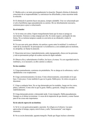 53
C: Medita seria y un tanto preocupadamente la situación. Después elimina el obstáculo
consciente de su responsabilidad. Le entristecen las dificultades y teme encontrar tarde
la solución.
D: El obstáculo le permite hacer una pausa, siempre saludable. Una vez solucionado por
sí solo el problema sigue pausadamente su camino. De ser absolutamente necesario,
comienza poco a poco a solucionarlo.
En el tránsito:
A: Se lo toma con calma. Espera tranquilamente hasta que la masa se ponga en
movimiento. Entonces se deja empujar por ella. Se siente seguro y protegido de esta
forma. No se molesta tampoco cuando se convierte en un obstáculo y todos le
recriminan.
B: Va con cara seria, pero abierta; sin sentirse a gusto entre la multitud. Le molesta el
ruido de la circulación. Se preocupa de ir a la defensiva y con cuidado para no molestar,
no atropellar, no llamar la atención.
C: Reacciona nerviosa e imprudentemente, anda zigzagueando, choca con las personas
y está en permanente peligro de acabar encima de algún radiador.
D: Observa fria y señorialmente el tráfico, las luces y la masa. Va con seguridad entre la
multitud y, si es necesario, se abre camino a codazos.
En las comidas:
A: Llega puntualmente, comienza sin preámbulos. No se alarga en la sobremesa, vuelve
rápidamente a sus ocupaciones.
B: Llega ceremoniosamente a la mesa. Come silenciosamente, concentrado en lo que
hace. Come poco. Come también lo que no le gusta. Habla poco. Se retira con gusto a
descansar.
C: Llega a cualquier hora. No se rige demasiado por los modales. Juega con los vasos,
platos, cubiertos. Come sólo lo que le gusta. Habla y gesticula. Alarga las comidas
indefinidamente.
D: Llega demasiado pronto o demasiado tarde. Come tranquilo. Habla pausadamente.
Siempre es el último en terminar. A veces da la impresión de que dormir y comer fuesen
para él las cosas más importantes.
En la sala de espera de un dentista:
A: Se lo ve con gesto preocupado y paciente. Se refugia en el silencio. Lee para
aprovechar el tiempo, espera, mira la hora y sufre “heroicamente” este trágico
momento.
B: No se excita demasiado, aguanta tranquilo. Puede que llegue incluso a dormitar.

 