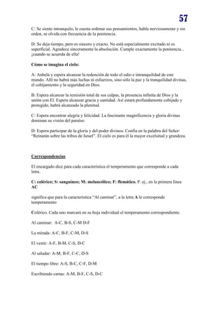 57
C: Se siente intranquilo, le cuesta ordenar sus pensamientos, habla nerviosamente y sin
orden, se olvida con frecuencia de la penitencia.
D: Se deja tiempo, pero es sincero y exacto. No está especialmente excitado ni es
superficial. Agradece sinceramente la absolución. Cumple exactamente la penitencia...
¡cuando se acuerda de ella!
Cómo se imagina el cielo:
A: Anhela y espera alcanzar la redención de todo el odio e intranquilidad de este
mundo. Allí no habrá más luchas ni esfuerzos, sino sólo la paz y la tranquilidad divinas,
el cobijamiento y la seguridad en Dios.
B: Espera alcanzar la remisión total de sus culpas, la presencia infinita de Dios y la
unión con El. Espera alcanzar gracia y santidad. Así estará profundamente cobijado y
protegido, habrá alcanzado la plenitud.
C: Espera encontrar alegría y felicidad. La fascinante magnificencia y gloria divinas
dominan su visión del paraíso.
D: Espera participar de la gloria y del poder divinos. Confía en la palabra del Señor:
“Reinarán sobre las tribus de Israel”. El cielo es para él la mayor excelsitud y grandeza.

Correspondencias
El encargado dice para cada característica el temperamento que corresponde a cada
letra.
C: colérico; S: sanguíneo; M: melancólico; F: flemático. P. ej., en la primera línea
AC
significa que para la característica “Al caminar”, a la letra A le corresponde
temperamento
Colérico. Cada uno marcará en su hoja individual el temperamento correspondiente.
Al caminar: A-C, B-S, C-M D-F
La mirada: A-C, B-F, C-M, D-S
El vestir: A-F, B-M, C-S, D-C
Al saludar: A-M, B-F, C-C, D-S
El tiempo libre: A-S, B-C, C-F, D-M
Escribiendo cartas: A-M, B-F, C-S, D-C

 