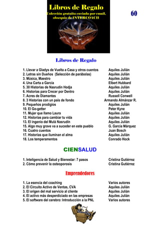 Libros de Regalo

60

Colección gratuita enviada por email,
obsequio de INTERCOACH

Libros de Regalo
1. Llevar a Gladys de Vuelta a Casa y otros cuentos
2. Letras sin Dueños (Selección de parábolas)
3. Música, Maestro
4. Una Carta a García
5. 30 Historias de Nasrudín Hodja
6. Historias para Crecer por Dentro
7. Acres de Diamantes
8. 3 Historias con un país de fondo
9. Pequeños prodigios
10. El Go-getter
11. Mujer que llamo Laura
12. Historias para cambiar tu vida
13. El ingenio del Mulá Nasrudín
15. Algo muy grave va a suceder en este pueblo
16. Cuatro cuentos
17. Historias que iluminan el alma
18. Los temperamentos

Aquiles Julián
Aquiles Julián
Aquiles Julián
Elbert Hubbard
Aquiles Julián
Aquiles Julián
Russell Conwell
Armando Almánzar R.
Aquiles Julián
Peter Kyne
Aquiles Julián
Aquiles Julián
Aquiles Julián
G. García Márquez
Juan Bosch
Aquiles Julián
Conrado Hock

CIENSALUD
1. Inteligencia de Salud y Bienestar: 7 pasos
2. Cómo prevenir la osteoporosis

Cristina Gutiérrez
Cristina Gutiérrez

Emprendedores
1. La esencia del coaching
2. El Circuito Activo de Ventas, CVA
3. El origen del mal servicio al cliente
4. El activo más desperdiciado en las empresas
5. El software del cerebro: Introducción a la PNL

Varios autores
Aquiles Julián
Aquiles Julián
Aquiles Julián
Varios autores

 