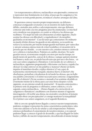 7
Los temperamentos coléricos y melancólicos son apasionados; conmueven
y repercuten muy hondamente en el alma; al paso que los sanguíneos y los
flemáticos no tienen grandes pasiones, ni inducen a fuertes arranques del alma.
Si queremos conocer nuestro propio temperamento, no debemos
comenzar averiguando si tenemos o no en nosotros los lados fuertes y
débiles, anotados más arriba a cada temperamento, sino que debemos
contestar ante todo a las tres preguntas poco ha enumeradas. Lo más fácil
será considerar esas preguntas, en cuanto se refieren a las ofensas que
recibimos. Y lo mejor de todo será abstenernos al orden siguiente: ¿Suelo
aceptar las ofensas con dificultad y a regañadientes? ¿Acostumbro
guardarlas en mi interior? - Caso de tener que contestarnos: De ordinario
no puedo olvidar ofensas; las guardo en mis adentros; su recuerdo me
renueva la excitación; por mucho tiempo guardo mal humor; por varios días
y aún por semanas enteras trato de evitar la palabra y el encuentro de la
persona que me ofendió, - es este nuestro caso, estemos entonces ciertos de
ser o coléricos o melancólicos. Podemos en cambio, decirnos: No suelo
guardar rencor, ni mostrarme enojado con otros por mucho tiempo; no
puedo menos de quererlos, a pesar de la ofensa; y aunque quisiera mostrar
mal humor y mala cara, no puedo hacerlo más que por una o dos horas, - en
este caso somos sanguíneos o flemáticos. Convencidos de ser coléricos o
melancólicos, sigámonos preguntando: ¿Aféctanme con fuerza y rapidez las
ofensas? ¿Lo dejo entrever en mis palabras y maneras? ¿Siento un fuerte
impulso al inmediato desafío y réplica ofensiva? ¿O soy capaz de
mantenerme exteriormente tranquilo, mientras hierve el interior? ¿Me
abochornan, perturban y desalientan de tal modo las ofensas, que no hallo
una palabra conveniente o el ánimo necesario para contestar, resignándome
por ello al silencio? ¿No me acontece a menudo el no sentirme ofendido en
el momento mismo de la ofensa para caer unas horas después o al día
siguiente, en un extremo estado de postración? - Si nuestra contestación a
la primera serie de preguntas es afirmativa, somos coléricos, y si a la
segunda, somos melancólicos. - ¿Hemos llegado a la convicción de ser
sanguíneos o flemáticos?, entablemos con nosotros mismos el siguiente
interrogatorio: ¿Al recibir una ofensa, me enciendo y encolerizo al instante
queriendo obrar con precipitación? ¿o consigo mantener la tranquilidad?
En el primer caso somos sanguíneos, en el segundo flemáticos.
Sólo si con este ejemplo hemos llegado a conocer nuestro temperamento,
podemos averiguar si poseemos las notas características particulares, tales
como más adelante se las ha de señalar a cada temperamento. Podemos
entonces profundizar el conocimiento de nosotros mismos, y en especial
podemos llegar a conocer el grado de desarrollo, a que han llegado los lados
fuertes y débiles de nuestro temperamento, descubriendo al mismo tiempo

 