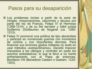 Pasos para su desaparición
Los problemas inician a partir de la serie de
intrigas, maquinaciones, calumnias y abusos por
parte del rey de Francia, Felipe IV el Hermoso
(1268-1314), y de su fiel servidor y hábil jurista
Guillermo (Guillaume) de Nogaret (ca. 1260-
1313).
Felipe IV promovió una política de tipo absolutista
y participó en numerosas guerras con momentos
de victoria y con importantes derrotas. Para
financiar sus enormes gastos militares no dudó en
usar métodos «extraordinarios». Decidió imponer
impuestos a los clérigos y controlar en parte los
asuntos eclesiásticos, lo que le llevó a un fuerte
enfrentamiento con el Papa de entonces,
Bonifacio VIII (Benedicto Caetani o Gaetani, 1235-
1303).
 