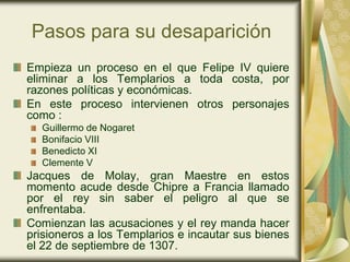 Pasos para su desaparición
Empieza un proceso en el que Felipe IV quiere
eliminar a los Templarios a toda costa, por
razones políticas y económicas.
En este proceso intervienen otros personajes
como :
  Guillermo de Nogaret
  Bonifacio VIII
  Benedicto XI
  Clemente V
Jacques de Molay, gran Maestre en estos
momento acude desde Chipre a Francia llamado
por el rey sin saber el peligro al que se
enfrentaba.
Comienzan las acusaciones y el rey manda hacer
prisioneros a los Templarios e incautar sus bienes
el 22 de septiembre de 1307.
 