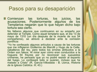 Pasos para su desaparición
Comienzan las torturas, los juicios, las
acusaciones. Posteriormente algunos de los
Templarios negarán que lo que hayan dicho bajo
tortura sea cierto.
No faltaron algunos que continuaron en su empeño por
defender al Temple. Como aquel templario que, el día 13 de
mayo de 1310 (un día después de la muerte de sus 54
compañeros), se atrevió a declarar ante la comisión
pontificia:
“Yo he confesado algunos artículos a causa de las torturas
que me infligieron Guillermo de Marcilli y Hugo de la Celle,
caballeros del rey, pero todos los errores atribuidos a la
Orden son falsos. Al mirar ayer cómo eran conducidos a la
hoguera 54 freyres por no reconocer sus supuestos
crímenes, he pensado que yo no podré resistir al espanto
del fuego. Lo confesaré todo si quieren, incluso que he
matado a Cristo” (R. García-Villoslada - B. Llorca, Historia
de la Iglesia Católica. III, 43.)
 
