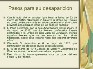 Pasos para su desaparición
Con la bula Vox in excelso (que lleva la fecha de 22 de
marzo de 1312), “Clemente V disuelve la Orden del Temple
no como consecuencia de un juicio condenatorio, sino como
provisión apostólica en virtud de los poderes papales”
El Papa determinó, con la bula Ad providam Christi Vicarii (2
de mayo de 1312) que los bienes confiscados fuesen
destinados a la Orden de San Juan de Jerusalén, menos
aquellos bienes que se encontraban en los reinos
hispánicos, sobre cuyo reparto hubo que esperar diversos
años.
Clemente V determinó, el 6 de mayo de 1312, que
continuasen los procesos civiles de los acusados.
El 18 de marzo de 1314 Jacobo de Molay y Godofredo de
Charney fueron condenados a cadena perpetua
Ese mismo día fueron quemados vivos por orden del rey
Felipe IV de Francia.
 