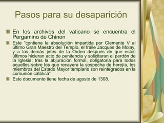 Pasos para su desaparición
En los archivos del vaticano se encuentra el
Pergamino de Chinon
Este “contiene la absolución impartida por Clemente V al
último Gran Maestro del Templo, el fraile Jacques de Molay,
y a los demás jefes de la Orden después de que estos
últimos hicieran acto de penitencia y solicitaran el perdón de
la Iglesia; tras la abjuración formal, obligatoria para todos
aquellos sobre los que recayera la sospecha de herejía, los
miembros del Estado Mayor templario son reintegrados en la
comunión católica”
Este documento tiene fecha de agosto de 1308.
 