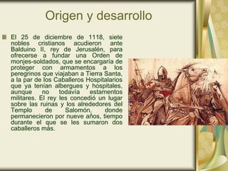 Origen y desarrollo
El 25 de diciembre de 1118, siete
nobles cristianos acudieron ante
Balduino II, rey de Jerusalén, para
ofrecerse a fundar una Orden de
monjes-soldados, que se encargaría de
proteger con armamentos a los
peregrinos que viajaban a Tierra Santa,
a la par de los Caballeros Hospitalarios
que ya tenían albergues y hospitales,
aunque      no    todavía   estamentos
militares. El rey les concedió un lugar
sobre las ruinas y los alrededores del
Templo       de     Salomón,     donde
permanecieron por nueve años, tiempo
durante el que se les sumaron dos
caballeros más.
 