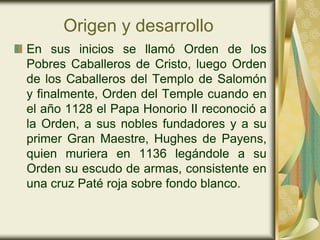 Origen y desarrollo
En sus inicios se llamó Orden de los
Pobres Caballeros de Cristo, luego Orden
de los Caballeros del Templo de Salomón
y finalmente, Orden del Temple cuando en
el año 1128 el Papa Honorio II reconoció a
la Orden, a sus nobles fundadores y a su
primer Gran Maestre, Hughes de Payens,
quien muriera en 1136 legándole a su
Orden su escudo de armas, consistente en
una cruz Paté roja sobre fondo blanco.
 