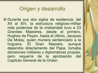 Origen y desarrollo
Durante sus dos siglos de existencia, del
XII al XIV, la estructura religioso-militar
más poderosa de la cristiandad tuvo a 23
Grandes Maestres, desde el primero,
Hughes de Payen, hasta el último, Jacques
De Molay, quien muriera sentenciado a la
hoguera. El Gran Maestre, aunque
dependía directamente del Papa, tomaba
decisiones militares y diplomáticas propias,
pero requería de la aprobación del
Capítulo General de la Orden.
 
