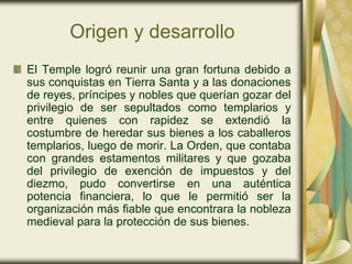 Origen y desarrollo
El Temple logró reunir una gran fortuna debido a
sus conquistas en Tierra Santa y a las donaciones
de reyes, príncipes y nobles que querían gozar del
privilegio de ser sepultados como templarios y
entre quienes con rapidez se extendió la
costumbre de heredar sus bienes a los caballeros
templarios, luego de morir. La Orden, que contaba
con grandes estamentos militares y que gozaba
del privilegio de exención de impuestos y del
diezmo, pudo convertirse en una auténtica
potencia financiera, lo que le permitió ser la
organización más fiable que encontrara la nobleza
medieval para la protección de sus bienes.
 