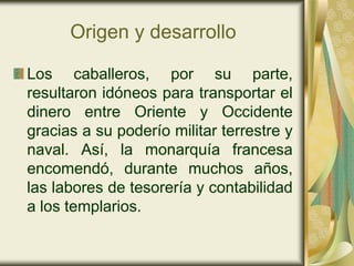 Origen y desarrollo

Los caballeros, por su parte,
resultaron idóneos para transportar el
dinero entre Oriente y Occidente
gracias a su poderío militar terrestre y
naval. Así, la monarquía francesa
encomendó, durante muchos años,
las labores de tesorería y contabilidad
a los templarios.
 
