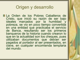 Origen y desarrollo
La Orden de los Pobres Caballeros de
Cristo, que inició su razón de ser bajo
ideales marcados por la humildad y
pobreza, se vio en poco tiempo convertida
en una entidad que practicaba el servicio
de Banca, resultando ser los primeros
banqueros de la historia cuando crearon lo
que en la actualidad son los cheques, pues
utilizaban documentos que debían ser
pagados al portador al ser presentados, en
clave, en cualquier encomienda templaria
del mundo.
 