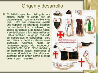 Origen y desarrollo
El hábito que les distinguía era
blanco (como el usado por los
cistercienses) con una visible cruz
roja. Entre sus miembros, existía
una especie de jerarquía. Estaban,
por un lado, los caballeros, que
solían ser nobles o de familia noble,
y se dedicaban a las artes militares.
Había también un grupo reducido
de sacerdotes o capellanes, para
las misas y demás celebraciones
litúrgicas. Además, había un
numeroso grupo de escuderos,
normalmente de la clase media, y
de hermanos legos, dedicados al
servicio doméstico. La dirección
suprema de la orden corría a cargo
de un «gran maestre».
 