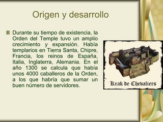 Origen y desarrollo
Durante su tiempo de existencia, la
Orden del Temple tuvo un amplio
crecimiento y expansión. Había
templarios en Tierra Santa, Chipre,
Francia, los reinos de España,
Italia, Inglaterra, Alemania. En el
año 1300 se calcula que había
unos 4000 caballeros de la Orden,
a los que habría que sumar un
buen número de servidores.
 