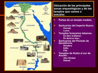 Ubicación de las principales zonas arqueológicas y de los templos que vamos a estudiar. Partes de un templo modelo. Santuarios del Imperio Nuevo. Karnak. Luxor. Templos funerarios tebanos. En Deir el-Bahari. En  Medinet Habu. Santuarios del Periodo de decadencia. Dendera Edfú. Filé. Templos de Nubia al sur de Asuam. Abu Simbel. Debod. Tebas 