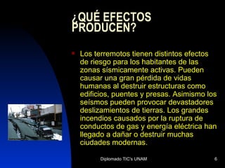 ¿QUÉ EFECTOS PRODUCEN? Los terremotos tienen distintos efectos de riesgo para los habitantes de las zonas sísmicamente activas. Pueden causar una gran pérdida de vidas humanas al destruir estructuras como edificios, puentes y presas. Asimismo los seísmos pueden provocar devastadores deslizamientos de tierras. Los grandes incendios causados por la ruptura de conductos de gas y energía eléctrica han llegado a dañar o destruir muchas ciudades modernas. 