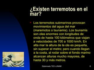 ¿Existen terremotos en el mar? Los terremotos submarinos provocan movimientos del agua del mar (maremotos o tsunamis). Los tsunamis son olas enormes con longitudes de onda de hasta 100 kilómetros que viajan a velocidades de 700 a 1000 km/h. En alta mar la altura de la ola es pequeña, sin superar el metro; pero cuando llegan a la costa, al rodar sobre el fondo marino alcanzan alturas mucho mayores, de hasta 30 y más metros.  