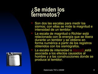 ¿Se miden los terremotos?  Son dos las escalas para medir los sismos; con ellas se mide la magnitud e intensidad de un temblor: La escala de magnitud o Richter está relacionada con la energía que se libera durante un temblor y se obtiene en forma numérica a partir de los registros obtenidos con los sismógrafos.  La escala de intensidad o   Mercalli   está asociada a los efectos causados al hombre y a las construcciones donde se produce el temblor. 