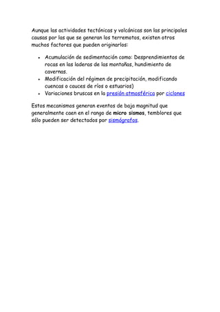 Aunque las actividades tectónicas y volcánicas son las principales
causas por las que se generan los terremotos, existen otros
muchos factores que pueden originarlos:

  •   Acumulación de sedimentación como: Desprendimientos de
      rocas en las laderas de las montañas, hundimiento de
      cavernas.
  •   Modificación del régimen de precipitación, modificando
      cuencas o cauces de ríos o estuarios)
  •   Variaciones bruscas en la presión atmosférica por ciclones

Estos mecanismos generan eventos de baja magnitud que
generalmente caen en el rango de micro sismos, temblores que
sólo pueden ser detectados por sismógrafos.
 