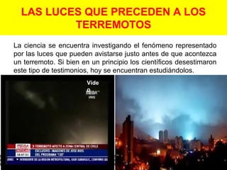 LAS LUCES QUE PRECEDEN A LOS 
TERREMOTOS 
La ciencia se encuentra investigando el fenómeno representado 
por las luces que pueden avistarse justo antes de que acontezca 
un terremoto. Si bien en un principio los científicos desestimaron 
este tipo de testimonios, hoy se encuentran estudiándolos. 
Vide 
o 
 