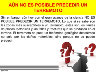 AÚN NO ES POSIBLE PRECEDIR UN 
TERREMOTO 
Sin embargo, aún hoy con el gran avance de la ciencia NO ES 
POSIBLE PREDECIR UN TERREMOTO. Lo que si se sabe son 
las zonas más susceptibles a un terremoto, estas son los limites 
de placas tectónicas y las fallas y fracturas que se producen en el 
terreno. El terremoto es pues un fenómeno geológico desastroso 
no solo por los daños materiales, sino porque no se puede 
predecir. 
 