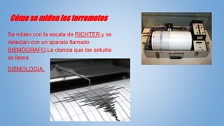 Cómo se miden los terremotos
Se miden con la escala de RICHTER,y se
detectan con un aparato llamado
SISMÓGRAFO.La ciencia que los estudia
se llama
SISMOLOGÍA.
 