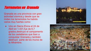 Terremotos en Granada
Granada es una provincia con gran
actividad sísmica,y desde que se
miden los terremotos ha habido
varios muy fuertes como:
● Uno en Sierra Elvira el 24 de
Abril en 1.431,fue de 6,7
grados,destruyó el campamento
de los castellanos que iban a
conquistar Granada,y también
destruyó parte de los muros de
la Alhambra.
 