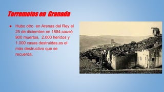 Terremotos en Granada
● Hubo otro en Arenas del Rey el
25 de diciembre en 1884,causó
900 muertos, 2.000 heridos y
1.000 casas destruidas,es el
màs destructivo que se
recuerda.
 