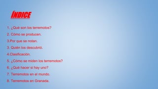 ÍNDICE
1. ¿Qué son los terremotos?
2. Cómo se producen.
3.Por que se notan.
3. Quién los descubrió.
4.Clasificación.
5. ¿Cómo se miden los terremotos?
6. ¿Qué hacer si hay uno?
7. Terremotos en el mundo.
8. Terremotos en Granada.
 