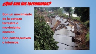 ¿Qué son los terremotos?
Son un movimiento
de la corteza
terrestre o
movimiento
sísmico.
Son cortos,suaves
o intensos.
 