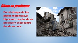 Cómo se producen
Por el choque de las
placas tectónicas,el
Hipocentro es donde se
produce y el Epicentro
donde se nota.
 