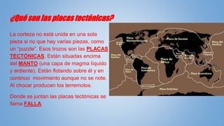 ¿Qué son las placas tectónicas?
La corteza no está unida en una sola
pieza si no que hay varias piezas, como
un “puzzle”. Esos trozos son las PLACAS
TECTÓNICAS. Están situadas encima
del MANTO (una capa de magma líquido
y ardiente). Están flotando sobre él y en
continuo movimiento aunque no se note.
Al chocar producen los terremotos.
Donde se juntan las placas tectónicas se
llama FALLA
 