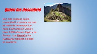 Quien los descubrió
Son más antiguos que la
humanidad.La primera vez que
se habló de terremotos fue
hace 3.000 años en China y
hace 1.600 años en Japón y en
Europa. Los MAYAS y los
AZTECAS hablaban de ellos
en sus libros.
 