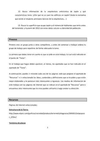 3
12. Busca información de la arquitectura antisísmica de Japón y qué
características tiene. (¿Por qué no se caen los edificios en Japón? Anota la normativa
que existe al respecto, principios básicos de la arquitectura,… )
13. Busca la superficie que ocupa Japón y el número de habitantes que tenía antes
del terremoto y tsunami del 2012 con estos datos calcula su densidad de población.
Proceso
Primero crea un grupo junto a otros compañeros, y antes de comenzar a trabajar ordena tu
grupo de trabajo para repartiros de forma adecuada la tarea.
Lo primero que debes tener en cuenta es que se pide en este trabajo, lo cual está indicado en
el punto de “Tarea”.
En el trabajo que hagas deben aparecer, al menos, los apartados que se han indicado en el
apartado de “Tarea”.
A continuación, puedes ir mirando cada una de las páginas web que propone el apartado de
“Recursos” e ir seleccionado las ideas, contenidos y definiciones que se te piden y que están
mejor elaborados y te parezcan más interesantes y rigurosos. Los medios de información de
este trabajo son las páginas de Internet que se indican en el apartado de “Recursos” pero si
encuentras otro interesante que te sirva puedes utilizarlo y luego anotar su dirección.
Recursos
Páginas de Internet seleccionadas:
Estructura de la Tierra-
http://www.elpais.com/graficos/sociedad/produce/terremoto/elpgrasoc/20030122elpepuso
c_2/Ges/
Tectónica de placas
 